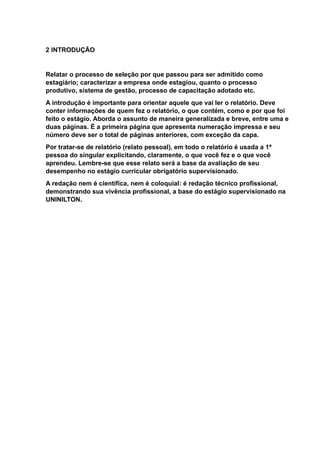 2 INTRODUÇÃO
Relatar o processo de seleção por que passou para ser admitido como
estagiário; caracterizar a empresa onde estagiou, quanto o processo
produtivo, sistema de gestão, processo de capacitação adotado etc.
A introdução é importante para orientar aquele que vai ler o relatório. Deve
conter informações de quem fez o relatório, o que contém, como e por que foi
feito o estágio. Aborda o assunto de maneira generalizada e breve, entre uma e
duas páginas. É a primeira página que apresenta numeração impressa e seu
número deve ser o total de páginas anteriores, com exceção da capa.
Por tratar-se de relatório (relato pessoal), em todo o relatório é usada a 1ª
pessoa do singular explicitando, claramente, o que você fez e o que você
aprendeu. Lembre-se que esse relato será a base da avaliação de seu
desempenho no estágio curricular obrigatório supervisionado.
A redação nem é científica, nem é coloquial: é redação técnico profissional,
demonstrando sua vivência profissional, a base do estágio supervisionado na
UNINILTON.
 