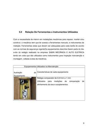 5.0 Relação De Ferramentas e Instrumentos Utilizados
Com a necessidade de intervir em instalações mecânicas para reparar, manter e/ou
construir, o mecânico tem que ter acesso a ferramentas manuais, e instrumentos de
medição. Ferramentas estas que devem ser adequadas para cada tarefa de acordo
com as normas de segurança vigenteOs equipamentos descritos fazem parte do dia-
a-dia do estágio realizado na empresa SABIN MECÂNICA E AUTO ELETRICA
tendo em vista que são utilizados como instrumentos para Inspeção manutenção e
montagem, voltada à área da mecânica.
Equipamentos Utilizados na Manutenção
Ilustração do
Equipamento
Características de cada equipamento
Relógio comparador de 0,01mm a 1 mm
Utilizados para medições de comparação de
alinhamento de eixo e acoplamentos.
9
 