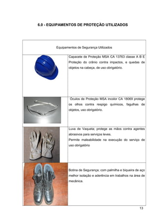 6.0 - EQUIPAMENTOS DE PROTEÇÃO UTILIZADOS
Equipamentos de Segurança Utilizados
Capacete de Proteção MSA CA 13763 classe A B E
Proteção do crânio contra impactos, e quedas de
objetos na cabeça, de uso obrigatório.
Óculos de Proteção MSA incolor CA 18069 protege
os olhos contra respigo químicos, fagulhas de
objetos, uso obrigatório.
Luva de Vaqueta; protege as mãos contra agentes
abrasivos para serviços leves.
Permite maleabilidade na execução do serviço de
uso obrigatório
Botina de Segurança; com palmilha e biqueira de aço
melhor isolação e aderência em trabalhos na área de
mecânica.
13
 