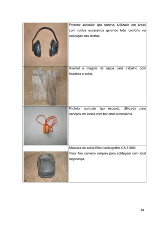 Protetor auricular tipo concha; Utilizado em áreas
com ruídos excessivos gerando total conforto na
execução das tarefas.
Avental e magote de raspa para trabalho com
lixadeira e solda.
Protetor auricular tipo esponja; Utilizado para
serviços em locais com barulhos excessivos.
Mascara de solda Elmo carbografite CA 15083
Visor fixa carneira simples para soldagem com total
segurança.
14
 