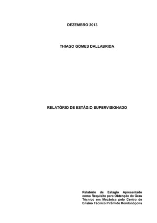 DEZEMBRO 2013
THIAGO GOMES DALLABRIDA
RELATÓRIO DE ESTÁGIO SUPERVISIONADO
Relatório de Estagio Apresentado
como Requisito para Obtenção do Grau
Técnico em Mecânica pelo Centro de
Ensino Técnico Pirâmide Rondonópolis
 