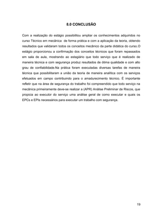 8.0 CONCLUSÃO
Com a realização do estágio possibilitou ampliar os conhecimentos adquiridos no
curso Técnico em mecânica de forma prática e com a aplicação da teoria, obtendo
resultados que validaram todos os conceitos mecânico da parte didática do curso.O
estágio proporcionou a confirmação dos conceitos técnicos que foram repassados
em sala de aula, mostrando ao estagiário que todo serviço que é realizado de
maneira técnica e com segurança produz resultados de ótima qualidade e com alto
grau de confiabilidade.Na prática foram executadas diversas tarefas de maneira
técnica que possibilitaram a união da teoria de maneira analítica com os serviços
efetuados em campo contribuindo para o amadurecimento técnico. É importante
refletir que na área de segurança do trabalho foi compreendido que todo serviço na
mecânica primeiramente deve-se realizar a (APR) Análise Preliminar de Riscos, que
propicia ao executor do serviço uma análise geral de como executar e quais os
EPCs e EPIs necessários para executar um trabalho com segurança.
19
 