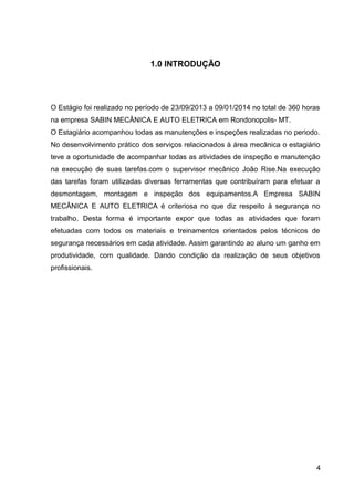 1.0 INTRODUÇÃO
O Estágio foi realizado no período de 23/09/2013 a 09/01/2014 no total de 360 horas
na empresa SABIN MECÂNICA E AUTO ELETRICA em Rondonopolis- MT.
O Estagiário acompanhou todas as manutenções e inspeções realizadas no periodo.
No desenvolvimento prático dos serviços relacionados à área mecânica o estagiário
teve a oportunidade de acompanhar todas as atividades de inspeção e manutenção
na execução de suas tarefas.com o supervisor mecânico João Rise.Na execução
das tarefas foram utilizadas diversas ferramentas que contribuíram para efetuar a
desmontagem, montagem e inspeção dos equipamentos.A Empresa SABIN
MECÂNICA E AUTO ELETRICA é criteriosa no que diz respeito à segurança no
trabalho. Desta forma é importante expor que todas as atividades que foram
efetuadas com todos os materiais e treinamentos orientados pelos técnicos de
segurança necessários em cada atividade. Assim garantindo ao aluno um ganho em
produtividade, com qualidade. Dando condição da realização de seus objetivos
profissionais.
4
 