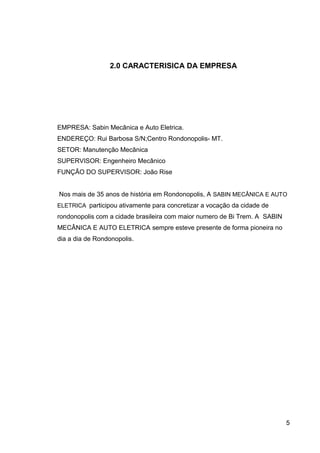 2.0 CARACTERISICA DA EMPRESA
EMPRESA: Sabin Mecânica e Auto Eletrica.
ENDEREÇO: Rui Barbosa S/N;Centro Rondonopolis- MT.
SETOR: Manutenção Mecânica
SUPERVISOR: Engenheiro Mecânico
FUNÇÃO DO SUPERVISOR: João Rise
Nos mais de 35 anos de história em Rondonopolis, A SABIN MECÂNICA E AUTO
ELETRICA participou ativamente para concretizar a vocação da cidade de
rondonopolis com a cidade brasileira com maior numero de Bi Trem. A SABIN
MECÂNICA E AUTO ELETRICA sempre esteve presente de forma pioneira no
dia a dia de Rondonopolis.
5
 