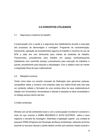 3.0 CONCEITOS UTILIZADOS
3.1 Segurança e medicina do trabalho
A preocupação com a saúde e a segurança dos trabalhadores durante a execução
dos processos de desmontgem e montagem. Programas de conscientização,
treinamento, aplicação de procedimentos seguros de trabalho e incentivo ao uso de
EPIs a cada ano vem diminuindo seus índices de acidentes de trabalho.
Treinamentos, procedimento para trabalho em espaço confinado(quando
trabalhando com caminhão tanque); procedimento para execução de trabalhos a
quente; procedimento para bloqueio e etiquetagem. Com o objetivo claro de manter
a integridade física de seus colaboradores
3.2 Relações humanas
Tendo como base um encarte nomeado de Dedicação para aproximar pessoas,
compartilhar ideias e construir uma empresa cada vez melhor.Onde este trás todo
um conteúdo voltado a formação de uma conduta ética de seus colaboradores.A
relação com funcionários, fornecedores e clientes é baseada na ética honestidade e
no dialogo sempre dentro das leis.
3.3 Meio ambientes
Afinada com as leis ambientais locais e com a preocupação mundial em conservar o
meio em que vivemos a SABIN MECÂNICA E AUTO ELETRICA aplica a seus
negócios o conceito de reciclagem .Adiantada a legislação vigente sua unidade já
possuem PPRA (Programa de Prevenção de Riscos Ambientais); utilizando de forma
racional os recursos naturais e dando destino correto aos resíduos criados durante o
6
 