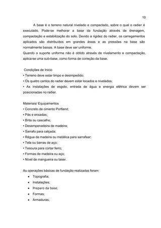 10
A base é o terreno natural nivelado e compactado, sobre o qual o radier é
executado. Pode-se melhorar a base da fundação através de drenagem,
compactação e estabilização do solo. Devido a rigidez do radier, os carregamentos
aplicados são distribuídos em grandes áreas e as pressões na base são
normalmente baixas. A base deve ser uniforme.
Quando o suporte uniforme não é obtido através de nivelamento e compactação,
aplica-se uma sub-base, como forma de correção da base.

Condições de Inicio
• Terreno deve estar limpo e desimpedido;
• Os quatro cantos do radier devem estar locados e nivelados;
• As instalações de esgoto, entrada de água e energia elétrica devem ser
posicionadas no radier.

Materiais/ Equipamentos
• Concreto de cimento Portland;
• Pás e enxadas;
• Brita ou cascalho;
• Desempenadeira de madeira;
• Sarrafo para calçada;
• Régua de madeira ou metálica para sarrafear;
• Tela ou barras de aço;
• Tesoura para cortar ferro;
• Formas de madeira ou aço;
• Nível de mangueira ou laser.

As operações básicas de fundação realizadas foram:
Topografia;
Instalações;
Preparo da base;

Formas;
Armaduras;

 