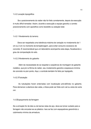 11
1.4.2 Locação topográfica

Se o posicionamento do radier não for feito corretamente, depois da execução
é muito difícil remediar. Assim, durante a execução a equipe garantiu o correto
posicionamento com aparelhos como teodolito ou estação total.
.

1.4.2.1 Nivelamento do terreno

Deve ser respeitada uma tolerância máxima de variação no nivelamento de 1
cm ou 2 cm no momento da terraplenagem, para evitar consumo excessivo de
concreto. É recomendável que um laboratório acompanhe esta etapa, fiscalizando o
grau de compactação do solo.

1.4.2.2 Nivelamento do gabarito

Além da necessidade de se respeitar a seqüência de montagem do gabarito
metálico, que já é a fôrma do radier, seu nivelamento garante a espessura mínima
de concreto no pior ponto. Aqui, o controle também foi feito por topógrafo.

1.4.2.3Tubulação

As tubulações foram enterradas com localização pré-definida no gabarito.
Para demarcar a abertura das valas, a faixa pode ser feita com cal ou areia de outra
cor.

1.4.3Espaçamento da ferragem

Se a armação for de tela ou de barras retas de aço, deve-se tomar cuidado para a
ferragem não encostar-se ao plástico. Isso se faz com espaçadores garantindo o
cobrimento mínimo da armadura.

 