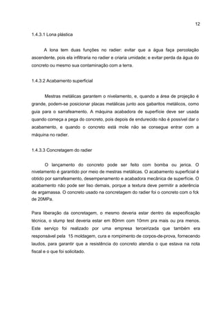 12
1.4.3.1 Lona plástica

A lona tem duas funções no radier: evitar que a água faça percolação
ascendente, pois ela infiltraria no radier e criaria umidade; e evitar perda da água do
concreto ou mesmo sua contaminação com a terra.

1.4.3.2 Acabamento superficial

Mestras metálicas garantem o nivelamento, e, quando a área de projeção é
grande, podem-se posicionar placas metálicas junto aos gabaritos metálicos, como
guia para o sarrafeamento. A máquina acabadora de superfície deve ser usada
quando começa a pega do concreto, pois depois de endurecido não é possível dar o
acabamento, e quando o concreto está mole não se consegue entrar com a
máquina no radier.

1.4.3.3 Concretagem do radier
O lançamento do concreto pode ser feito com bomba ou jerica. O
nivelamento é garantido por meio de mestras metálicas. O acabamento superficial é
obtido por sarrafeamento, desempenamento e acabadora mecânica de superfície. O
acabamento não pode ser liso demais, porque a textura deve permitir a aderência
de argamassa. O concreto usado na concretagem do radier foi o concreto com o fck
de 20MPa.
Para liberação da concretagem, o mesmo deveria estar dentro da especificação
técnica, o slump test deveria estar em 80mm com 10mm pra mais ou pra menos.
Este serviço foi realizado por uma empresa terceirizada que também era
responsável pela 15 moldagem, cura e rompimento de corpos-de-prova, fornecendo
laudos, para garantir que a resistência do concreto atendia o que estava na nota
fiscal e o que foi solicitado.

 