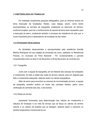 13
1.5 METODOLOGIA DO TRABALHO

Foi realizada inicialmente pesquisa bibliográfica, para se informar acerca do
tema Execução de fundações: Radier, suas etapas, assim, como foram
acompanhados os serviços de topografia, analisando os desníveis do terreno,
conforme projetos, para ter o conhecimento do quanto de terra seria necessário para
a execução do aterro, analisando também o processo de resistência do solo que é
muito importante para o desempenho de fundação do tipo radier.

1.6 ATIVIDADES REALIZADAS

As atividades desenvolvidas e acompanhadas pela acadêmica Kamilla
Martins Rodrigues em seu estágio de conclusão de curso, realizado no Residencial
Paraíso, no município de Porto Nacional - TO. Compreenderão o período
compreendido entre os dias 01 de Novembro a 29 de Novembro do corrente ano.

1.6.1 Topografia

Junto com a equipe de topografia, em se tratando dos serviços de fundações
e nivelamento, foi feito a coleta das cotas do terreno natural, para em seguida,seja
feito o nivelamento adequado, obtendo assim os valores topográficos.
Além de servir para encontrar os volumes de movimentação de terra, a equipe
de topografia, também auferia os níveis das camadas obtidos, assim como
verificação de caimento das vias, e dos bordos.

1.6.2 Notas de serviço

Importante ferramenta para determinação dos valores de nivelamento e
cálculos de fundação é na nota de serviço que se lança os valores do terreno
natural, e os valores de projetos que se desejam, obtendo assim o caimento no
sentido longitudinal e transversal da via.

.

 