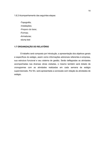 14
1.6.3 Acompanhamento das seguintes etapas:

-Topografia;
-Instalações;
-Preparo da base;

-Formas;
-Armaduras;
-slump test

1.7 ORGANIZAÇÃO DO RELATÓRIO

O trabalho será composto por introdução, a apresentação dos objetivos gerais
e específicos do estágio, assim como informações adicionais referentes à empresa,
sua estrutura funcional e seu sistema de gestão. Serão deflagradas as atividades
acompanhadas nas diversas obras visitadas, o mesmo também será dotado de
cronogramas com as atividades realizadas em cada semana de estágio
supervisionado. Por fim, será apresentada a conclusão com relação às atividades de
estágio.

 