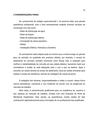 16
2 CONSIDERAÇÕES FINAIS

No cumprimento do estágio supervisionado I, foi possível obter uma grande
experiência profissional, pois a obra acompanhada engloba diversos serviços da
construção civil, tais como:
- Rede de distribuição de água
- Rede de Esgoto
- Rede de distribuição elétrica
- Concepção de casas populares
- Radier
- Instalações Elétrica, Hidráulica e Sanitária

Ao acompanhar estas etapas pode se concluir que a mesma exige um grande
grau de precisão na qualidade dos produtos obtidos, por exemplo, o ensaio do
abatimento do concreto, também conhecido como Slump Test, é realizado para
verificar a trabalhabilidade do concreto em seu estado plástico, buscando medir sua
consistência e avaliar se está adequado para o uso a que se destina. Após o
concreto ser aceito através do ensaio de abatimento, deve-se coletar amostras para
realizar o ensaio de resistência, através de moldagem de corpos de prova.

O estagiário tem deveres, responsabilidades e metas a cumprir, dessa forma
vamos aprendendo, crescendo e nos moldando de acordo com as exigências do
mercado de trabalho.
Além disso, é extremamente gratificante para um acadêmico ter, próximo a
seu ingresso ao mercado de trabalho, contato com uma Empresa do Porte da
Meridional Engenharia. Sem dúvida, as experiências vividas nestes 22 dias
contribuíram significativamente para a formação de um profissional mais qualificado.

 
