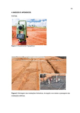 18
4 ANEXOS E APENDICES
FOTOS

Figura 1: Procedimentos Topográficos

Figura 2: Montagem das instalações hidráulicas, de esgoto e as caixas e passagens das
instalações elétricas.

 