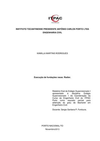 INSTITUTO TOCANTINENSE PRESIDENTE ANTÔNIO CARLOS PORTO LTDA
ENGENHARIA CIVIL

KAMILLA MARTINS RODRIGUES

Execução de fundações rasas: Radier.

Relatório final de Estágio Supervisionado I
apresentado
à
disciplina
Estágio
Supervisionado I da Coordenação do
Curso de Engenharia Civil do ITPAC
Porto como requisito parcial para
obtenção do grau de Bacharel em
Engenheiro Civil.
Docente: Sergio Santana P. Fontoura.

PORTO NACIONAL-TO
Novembro/2013

 
