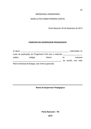 22
MERIDIONAL ENGENHARIA
(KARLLA POLYANNA PEREIRA COSTA)

Porto Nacional, 04 de Dezembro de 2013

PARECER DO SUPERVISOR PEDAGOGICO

O aluno _______________________________________________, matriculado no
curso de graduação em Engenharia Civil sob a matricula ___________________
realiza

estágio

interno

na

empresa

_______________________________________________, de acordo com este
Plano Individual de Estagio, sob minha supervisão.

Nome do Supervisor Pedagógico

Porto Nacional – TO
2013

 