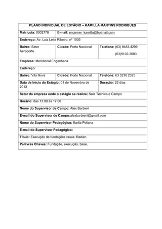 PLANO INDIVIDUAL DE ESTÁGIO – KAMILLA MARTINS RODRIGUES
Matrícula: 0002778

E-mail: enginner_kamilla@hotmail.com

Endereço: Av. Luiz Leite Ribeiro, nº 1005
Bairro: Setor
Aeroporto

Cidade: Porto Nacional

Telefone: (63) 8483-4299
(63)8102-3683

Empresa: Meridional Engenharia
Endereço:
Bairro: Vila Nova

Cidade: Porto Nacional

Data de Início do Estágio: 01 de Novembro de
2013

Telefone: 63 3216 2325
Duração: 22 dias

Setor da empresa onde o estágio se realiza: Sala Técnica e Campo
Horário: das 13:00 às 17:00
Nome do Supervisor de Campo: Alex Barbieri
E-mail do Supervisor de Campo:alexbarbierii@gmail.com
Nome do Supervisor Pedagógico: Karlla Poliana
E-mail do Supervisor Pedagógico:
Título: Execução de fundações rasas: Radier.
Palavras Chaves: Fundação, execução, base.

 