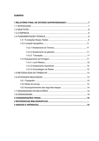 SUMÁRIO

1 RELATÓRIO FINAL DE ESTÁGIO SUPERVISIONADO I ...................................... 7
1.1 INTRODUÇÃO ...................................................................................................... 7
1.2 OBJETIVOS .......................................................................................................... 8
1.3 A EMPRESA ......................................................................................................... 8
1.4 FUNDAMENTAÇÃO TEÓRICA. ............................................................................ 9
1.4.1 Fundações Rasas: Radier........................................................................9
1.4.2 Locação topográfica........... ..................................................................11
1.4.2.1 Nivelamento do Terreno...........................................................11
1.4.2.2 Nivelamento do gabarito...........................................................11
1.4.2.3 Tubulação.................................................................................11
1.4.3 Espaçamento da Ferragem....................................................................11
1.4.3.1 Lona Plástica.............................................................................12
1.4.3.2 Acabamento Superficial: ......................................................... 12
1.4.3.3 Concretagem do Radier............................................................12
1.5 METODOLOGIA DO TRABALHO .......................................................................13
1.6 ATIVIDADES REALIZADAS ................................................................................13
1.6.1 Topografia ..............................................................................................13
1.6.2 Notas de serviço ................................................................................... 13
1.6.3 Acompanhamento das seguintes etapas: ..............................................14
1.7 ORGANIZAÇÃO DO RELATÓRIO ......................................................................14
1.8 CRONOGRAMA. ................................................................................................. 15
2 CONSIDERAÇÕES FINAIS....................................................................................16
3 REFERENCIAS BIBLIOGRÁFICAS ..........................................................................
4 ANEXOS E APÊNDICES........................................................................................18

 