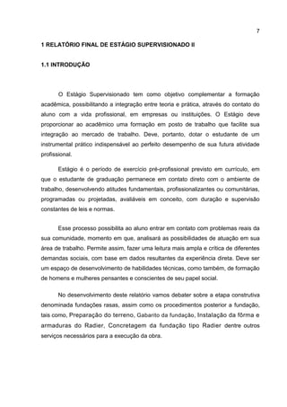 7
1 RELATÓRIO FINAL DE ESTÁGIO SUPERVISIONADO II

1.1 INTRODUÇÃO

O Estágio Supervisionado tem como objetivo complementar a formação
acadêmica, possibilitando a integração entre teoria e prática, através do contato do
aluno com a vida profissional, em empresas ou instituições. O Estágio deve
proporcionar ao acadêmico uma formação em posto de trabalho que facilite sua
integração ao mercado de trabalho. Deve, portanto, dotar o estudante de um
instrumental prático indispensável ao perfeito desempenho de sua futura atividade
profissional.
Estágio é o período de exercício pré-profissional previsto em currículo, em
que o estudante de graduação permanece em contato direto com o ambiente de
trabalho, desenvolvendo atitudes fundamentais, profissionalizantes ou comunitárias,
programadas ou projetadas, avaliáveis em conceito, com duração e supervisão
constantes de leis e normas.
Esse processo possibilita ao aluno entrar em contato com problemas reais da
sua comunidade, momento em que, analisará as possibilidades de atuação em sua
área de trabalho. Permite assim, fazer uma leitura mais ampla e crítica de diferentes
demandas sociais, com base em dados resultantes da experiência direta. Deve ser
um espaço de desenvolvimento de habilidades técnicas, como também, de formação
de homens e mulheres pensantes e conscientes de seu papel social.
No desenvolvimento deste relatório vamos debater sobre a etapa construtiva
denominada fundações rasas, assim como os procedimentos posterior a fundação,
tais como, Preparação do terreno , Gabarito da fundação , Instalação da fôrma e

armaduras do Radier, Concretagem da fundação tipo Radier dentre outros
serviços necessários para a execução da obra.

 