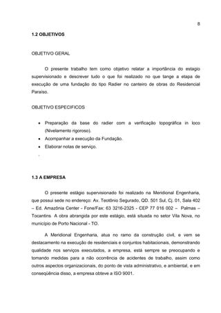 8
1.2 OBJETIVOS

OBJETIVO GERAL

O presente trabalho tem como objetivo relatar a importância do estagio
supervisionado e descrever tudo o que foi realizado no que tange a etapa de
execução de uma fundação do tipo Radier no canteiro de obras do Residencial
Paraíso.

OBJETIVO ESPECIFICOS

Preparação da base do radier com a verificação topográfica in loco
(Nivelamento rigoroso).
Acompanhar a execução da Fundação.
Elaborar notas de serviço.
.

1.3 A EMPRESA

O presente estágio supervisionado foi realizado na Meridional Engenharia,
que possui sede no endereço: Av. Teotônio Segurado, QD. 501 Sul, Cj. 01, Sala 402
– Ed. Amazônia Center - Fone/Fax: 63 3216-2325 - CEP 77 016 002 – Palmas –
Tocantins. A obra abrangida por este estágio, está situada no setor Vila Nova, no
município de Porto Nacional - TO.
A Meridional Engenharia, atua no ramo da construção civil, e vem se
destacamento na execução de residenciais e conjuntos habitacionais, demonstrando
qualidade nos serviços executados, a empresa, está sempre se preocupando e
tomando medidas para a não ocorrência de acidentes de trabalho, assim como
outros aspectos organizacionais, do ponto de vista administrativo, e ambiental, e em
conseqüência disso, a empresa obteve a ISO 9001.

 