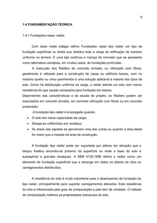 9
1.4 FUNDAMENTAÇÃO TEORICA

1.4.1 Fundações rasas: radier

Com base neste estágio defino Fundações rasas tipo radier um tipo de
fundação superficial ou direta que distribui toda a carga da edificação de maneira
uniforme no terreno. É uma laje contínua e maciça de concreto que se apresenta
como alternativa vantajosa, em muitos casos, às fundações profundas.
A execução dos Radiers de concreto armado, ou reforçado com fibras,
geralmente é utilizada para a construção de casas ou edifícios baixos, com no
máximo quatro ou cinco pavimentos é uma solução aplicável à maioria dos tipos de
solo. Como há distribuição uniforme da carga, o radier admite um solo com menor
resistência do que aquela necessária para fundação em estaca.
Dependendo das características e da escala do projeto, os Radiers podem ser
executados em concreto armado, em concreto reforçado com fibras ou em concreto
protendido:
A fundação tipo radier é empregada quando:
O solo tem baixa capacidade de carga;
Deseja-se uniformizar por recalque;
As áreas das sapatas se aproximam uma das outras ou quando a área desta
for maior que a metade da área de construção.

A fundação tipo radier pode ser suportada por pilares em situação que o
lançou freático encontra-se próximo da superfície ou onde a base do solo é
susceptível a grandes recalques. A NBR 6122:1996 define o radier como um
elemento de fundação superficial que a abrange em todos os pilares da obra ou
carregamentos distribuídos.

A resistência do solo é muito importante para o desempenho de fundação do
tipo radier, principalmente para suportar carregamentos elevados. Esta resistência
do solo é influenciada pelo grau de compactação e pelo teor de umidade. O método
de compactação melhora as propriedades estruturais do solo.

 