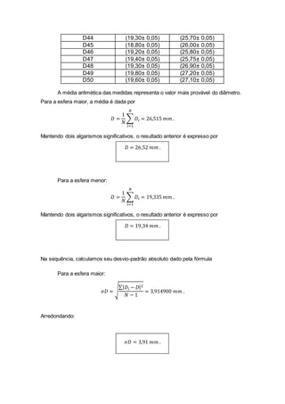 D44 (19,30± 0,05) (25,70± 0,05)
D45 (18,80± 0,05) (26,00± 0,05)
D46 (19,20± 0,05) (25,80± 0,05)
D47 (19,40± 0,05) (25,75± 0,05)
D48 (19,30± 0,05) (26,90± 0,05)
D49 (19,80± 0,05) (27,20± 0,05)
D50 (19,60± 0,05) (27,10± 0,05)
A média aritmética das medidas representa o valor mais provável do diâmetro.
Para a esfera maior, a média é dada por
𝐷 =
1
𝑁
∑ 𝐷𝑖
𝑁
𝑖=1
= 26,515 𝑚𝑚 .
Mantendo dois algarismos significativos, o resultado anterior é expresso por
𝐷 = 26,52 𝑚𝑚 .
Para a esfera menor:
𝐷 =
1
𝑁
∑ 𝐷𝑖
𝑁
𝑖=1
= 19,335 𝑚𝑚 .
Mantendo dois algarismos significativos, o resultado anterior é expresso por
𝐷 = 19,34 𝑚𝑚 .
Na sequência, calculamos seu desvio-padrão absoluto dado pela fórmula
Para a esfera maior:
𝜎𝐷 = √
∑| 𝐷𝑖 − 𝐷|2
𝑁 − 1
= 3,914900 𝑚𝑚 .
Arredondando:
𝜎𝐷 = 3,91 𝑚𝑚 .
 
