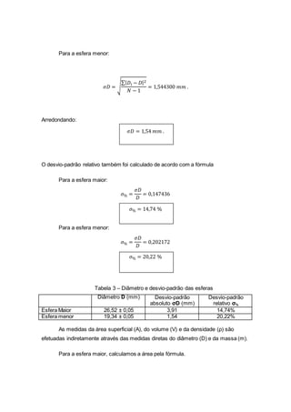 Para a esfera menor:
𝜎𝐷 = √
∑| 𝐷𝑖 − 𝐷|2
𝑁 − 1
= 1,544300 𝑚𝑚 .
Arredondando:
𝜎𝐷 = 1,54 𝑚𝑚 .
O desvio-padrão relativo também foi calculado de acordo com a fórmula
Para a esfera maior:
𝜎% =
𝜎𝐷
𝐷
= 0,147436
𝜎% = 14,74 %
Para a esfera menor:
𝜎% =
𝜎𝐷
𝐷
= 0,202172
𝜎% = 20,22 %
Tabela 3 – Diâmetro e desvio-padrão das esferas
Diâmetro D (mm) Desvio-padrão
absoluto σD (mm)
Desvio-padrão
relativo σ%
Esfera Maior 26,52 ± 0,05 3,91 14,74%
Esfera menor 19,34 ± 0,05 1,54 20,22%
As medidas da área superficial (A), do volume (V) e da densidade (ρ) são
efetuadas indiretamente através das medidas diretas do diâmetro (D) e da massa (m).
Para a esfera maior, calculamos a área pela fórmula.
 