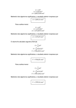 𝐴 = 𝜋𝐷2
𝐴 = 𝜋(26,52)2
𝐴 = 2209,5148 𝑚𝑚2
Mantendo dois algarismos significativos, o resultado anterior é expresso por
𝐴 = 2209,51 𝑚𝑚2
Para a esfera menor:
𝐴 = 𝜋𝐷2
𝐴 = 𝜋(19,34)2
𝐴 = 1175,0675 𝑚𝑚2
Mantendo dois algarismos significativos, o resultado anterior é expresso por
𝐴 = 1175,07 𝑚𝑚2
O volume foi calculado segundo a fórmula
𝑉 =
1
6
𝜋𝐷3
𝑉 =
1
6
𝜋(26,52)3
𝑉 = 9766,0553 𝑚𝑚3
Mantendo dois algarismos significativos, o resultado anterior é expresso por
𝑉 = 9766,05 𝑚𝑚3
Para a esfera menor:
𝑉 =
1
6
𝜋𝐷3
𝑉 =
1
6
𝜋(19,34)3
𝑉 = 3787,6342 𝑚𝑚3
Mantendo dois algarismos significativos, o resultado anterior é expresso por
𝑉 = 3787,63 𝑚𝑚3
 
