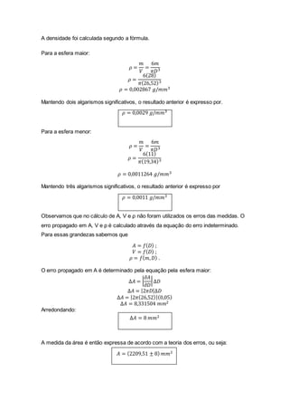 A densidade foi calculada segundo a fórmula.
Para a esfera maior:
𝜌 =
𝑚
𝑉
=
6𝑚
𝜋𝐷3
𝜌 =
6(28)
𝜋(26,52)3
𝜌 = 0,002867 𝑔/𝑚𝑚3
Mantendo dois algarismos significativos, o resultado anterior é expresso por.
𝜌 = 0,0029 𝑔/𝑚𝑚3
Para a esfera menor:
𝜌 =
𝑚
𝑉
=
6𝑚
𝜋𝐷3
𝜌 =
6(11)
𝜋(19,34)3
𝜌 = 0,0011264 𝑔/𝑚𝑚3
Mantendo três algarismos significativos, o resultado anterior é expresso por
𝜌 = 0,0011 𝑔/𝑚𝑚3
Observamos que no cálculo de A, V e ρ não foram utilizados os erros das medidas. O
erro propagado em A, V e ρ é calculado através da equação do erro indeterminado.
Para essas grandezas sabemos que
𝐴 = 𝑓( 𝐷) ;
𝑉 = 𝑓( 𝐷) ;
𝜌 = 𝑓( 𝑚, 𝐷) .
O erro propagado em A é determinado pela equação pela esfera maior:
∆𝐴 = |
𝜕𝐴
𝜕𝐷
|∆𝐷
∆𝐴 = |2𝜋𝐷|∆𝐷
∆𝐴 = |2𝜋(26,52)|(0,05)
∆𝐴 = 8,331504 𝑚𝑚2
Arredondando:
∆𝐴 = 8 𝑚𝑚2
A medida da área é então expressa de acordo com a teoria dos erros, ou seja:
𝐴 = (2209,51 ± 8) 𝑚𝑚2
 