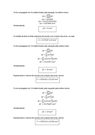 O erro propagado em A é determinado pela equação na esfera menor:
∆𝐴 = |
𝜕𝐴
𝜕𝐷
|∆𝐷
∆𝐴 = |2𝜋𝐷|∆𝐷
∆𝐴 = |2𝜋(19,34)|(0,05)
∆𝐴 = 6,075840 𝑚𝑚2
Arredondando:
∆𝐴 = 6 𝑚𝑚2
A medida da área é então expressa de acordo com a teoria dos erros, ou seja:
𝐴 = (1175,07 ± 6) 𝑚𝑚2
O erro propagado em V é determinado pela equação pela esfera maior:
∆𝑉 = |
𝜕𝑉
𝜕𝐷
|∆𝐷
∆𝑉 = |
1
2
𝜋𝐷2|∆𝐷
∆𝑉 = |
1
2
𝜋(26,52)2|(0,05)
∆𝑉 = 55,23787 𝑚𝑚3
Arredondando:
∆𝑉 = 55 𝑚𝑚3
Expressando o volume de acordo com a teoria dos erros, temos:
𝑉 = (9766,05 ± 55,24) 𝑚𝑚3
O erro propagado em V é determinado pela equação pela esfera menor:
∆𝑉 = |
𝜕𝑉
𝜕𝐷
|∆𝐷
∆𝑉 = |
1
2
𝜋𝐷2|∆𝐷
∆𝑉 = |
1
2
𝜋(19,34)2|(0,05)
∆𝑉 = 29,376687 𝑚𝑚3
Arredondando:
∆𝑉 = 29 𝑚𝑚3
Expressando o volume de acordo com a teoria dos erros, temos:
𝑉 = (3787,63 ± 29,38) 𝑚𝑚3
 