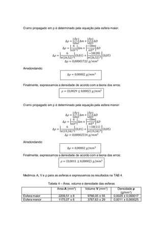 O erro propagado em ρ é determinado pela equação pela esfera maior:
∆𝜌 = |
𝜕𝜌
𝜕𝑚
|∆𝑚 + |
𝜕𝜌
𝜕𝐷
|∆𝐷
∆𝜌 = |
6
𝜋𝐷3
|∆𝑚 + |
−18𝑚
𝜋𝐷4
|∆𝐷
∆𝜌 = |
6
𝜋(26,52)3
|(0,01) + |
−18(28)
𝜋(26,52)4
|(0,05)
∆𝜌 = 0,00001722 𝑔/𝑚𝑚3
Arredondando:
∆𝜌 = 0,00002 𝑔/𝑚𝑚3
Finalmente, expressamos a densidade de acordo com a teoria dos erros:
𝜌 = (0,0029 ± 0,0002) 𝑔/𝑚𝑚3
O erro propagado em ρ é determinado pela equação pela esfera menor:
∆𝜌 = |
𝜕𝜌
𝜕𝑚
|∆𝑚 + |
𝜕𝜌
𝜕𝐷
|∆𝐷
∆𝜌 = |
6
𝜋𝐷3
|∆𝑚 + |
−18𝑚
𝜋𝐷4
|∆𝐷
∆𝜌 = |
6
𝜋(19,34)3
|(0,01) + |
−18(11)
𝜋(19,34)4
|(0,05)
∆𝜌 = 0,00002514 𝑔/𝑚𝑚3
Arredondando:
∆𝜌 = 0,00002 𝑔/𝑚𝑚3
Finalmente, expressamos a densidade de acordo com a teoria dos erros:
𝜌 = (0,0011 ± 0,00002) 𝑔/𝑚𝑚3
Medimos A, V e ρ para as esferas e expressamos os resultados na TAB 4.
Tabela 4 – Área, volume e densidade das esferas
Área A (mm2
) Volume V (mm3
) Densidade ρ
(g/mm3
)
Esfera maior 2209,51 ± 8 9766,05 ± 55 0,0029 ± 0,000017
Esfera menor 1175,07 ± 6 3787,63 ± 29 0,0011 ± 0,000025
 