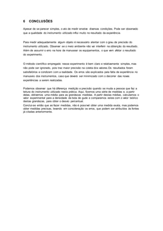 6 CONCLUSÕES
Apesar de se parecer simples, o ato de medir envolve diversas condições. Pode ser observado
que a qualidade do instrumento utilizado influi muito no resultado da experiência.
Para medir adequadamente algum objeto é necessário atentar com o grau de precisão do
instrumento utilizado. Observar se o meio ambiente não vai interferir na obtenção do resultado.
Além de assumir o erro na hora de manusear os equipamentos, o que vem afetar o resultado
do experimento.
O método científico empregado nesse experimento é bem claro e relativamente simples, mas
não pode ser ignorado, pois traz maior precisão na coleta dos valores.Os resultados foram
satisfatórios e condizem com a realidade. Os erros são explicados pela falta de experiência no
manuseio dos instrumentos, caso que deverá ser minimizado com o decorrer das novas
experiências a serem realizadas.
Podemos observar que há diferença medição e precisão quando se muda a pessoa que faz a
leitura do instrumento utilizado nesta prática. Aqui, fizemos uma série de medidas e, a partir
delas, obtivemos uma média para as grandezas medidas. A partir destas médias, calculamos o
valor experimental para a densidade da bola de gude e comparamos estes com o valor teórico
destas grandezas, para obter o desvio percentual.
Conclui-se então que ao fazer medidas, não é possível obter uma medida exata, mas podemos
obter medidas precisas, levando em consideração os erros, que podem ser atribuídos às fontes
já citadas anteriormente.
 