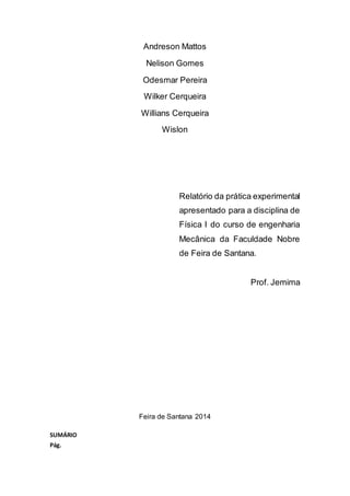 Andreson Mattos
Nelison Gomes
Odesmar Pereira
Wilker Cerqueira
Willians Cerqueira
Wislon
Relatório da prática experimental
apresentado para a disciplina de
Física I do curso de engenharia
Mecânica da Faculdade Nobre
de Feira de Santana.
Prof. Jemima
Feira de Santana 2014
SUMÁRIO
Pág.
 