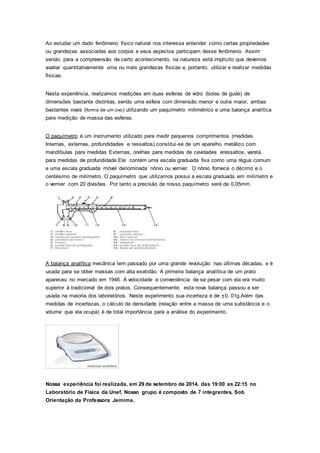 Ao estudar um dado fenômeno físico natural nos interessa entender como certas propriedades
ou grandezas associadas aos corpos e seus aspectos participam desse fenômeno. Assim
sendo, para a compreensão de certo acontecimento, na natureza está implícito que devemos
avaliar quantitativamente uma ou mais grandezas físicas e, portanto, utilizar e realizar medidas
físicas.
Nesta experiência, realizamos medições em duas esferas de vidro (bolas de gude) de
dimensões bastante distintas, sendo uma esfera com dimensão menor e outra maior, ambas
bastantes ovais (forma de um ovo) utilizando um paquímetro milimétrico e uma balança analítica
para medição de massa das esferas.
O paquímetro é um instrumento utilizado para medir pequenos comprimentos (medidas
Internas, externas, profundidades e ressaltos) constitui-se de um aparelho metálico com
mandíbulas para medidas Externas, orelhas para medidas de cavidades eressaltos, vareta
para medidas de profundidade.Ele contém uma escala graduada fixa como uma régua comum
e uma escala graduada móvel denominada nônio ou vernier. O nônio fornece o décimo e o
centésimo de milímetro. O paquímetro que utilizamos possui a escala graduada em milímetro e
o vernier com 20 divisões. Por tanto a precisão de nosso paquímetro será de 0,05mm.
A balança analítica mecânica tem passado por uma grande revolução nas últimas décadas, e é
usada para se obter massas com alta exatidão. A primeira balança analítica de um prato
apareceu no mercado em 1946. A velocidade e conveniência de se pesar com ela era muito
superior à tradicional de dois pratos. Consequentemente, esta nova balança passou a ser
usada na maioria dos laboratórios. Neste experimento sua incerteza é de ±0, 01g.Além das
medidas de incertezas, o cálculo da densidade (relação entre a massa de uma substância e o
volume que ela ocupa) é de total importância para a análise do experimento.
Nossa experiência foi realizada, em 29 de setembro de 2014, das 19:00 as 22:15 no
Laboratório de Física da Unef, Nosso grupo é composto de 7 integrantes, Sob
Orientação da Professora Jemima.
 
