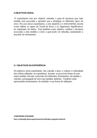 2 OBJETIVOS GERAL
O experimento tem por objetivo entender o grau de incerteza que cada
medida está associada e aprender que a distinguir os diferentes tipos de
erros. No caso desse experimento, o erro aleatório e o instrumental, mostra
como utilizar as regras da Teoria de Erros e os Algarismos Significativos
no tratamento de dados. Tem também como objetivo verificar a incerteza
associada a uma medida e como a qual pode ser reduzida, aumentando a
precisão do instrumento.
2.1 OBJETIVOS DA EXPERIÊNCIA
Os objetivos deste experimento são:calcular a área, o volume e a densidade
das esferas utilizadas na experiência, levantar as possíveis fontes de erro
numa medida, discutir a precisão dos diferentes instrumentos de medida e
calcular a propagação de erros nas medidas indiretas. Também serão
apresentados instrumentos de medição e sua forma de utilização.
3 MATERIAIS UTILIZADO
Para a realização deste experimentofoi utilizadooseguinte material:
 