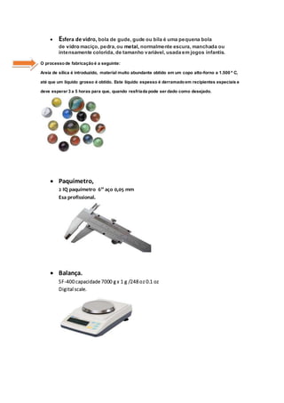  Esfera de vidro, bola de gude, gude ou bila é uma pequena bola
de vidro maciço, pedra, ou metal, normalmente escura, manchada ou
intensamente colorida, de tamanho variável, usada em jogos infantis.
O processo de fabricação é a seguinte:
Areia de sílica é introduzido, material muito abundante obtido em um copo alto-forno a 1.500 º C,
até que um líquido grosso é obtido. Este líquido espesso é derramadoem recipientes especiais e
deve esperar 3 a 5 horas para que, quando resfriada pode ser dado como desejado.
 Paquímetro,
2 IQ paquímetro 6” aço 0,05 mm
Esa profissional.
 Balança.
SF-400 capacidade 7000 g x 1 g /248 oz 0.1 oz
Digital scale.
 