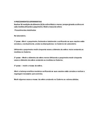 4 PROCEDIMENTOS EXPERIMENTAIS
Realizar 50 mediçõesdodiâmetro (d) da esferaMaior e menor,sempre girando a esfera em
cada medidautilizandoo paquímetro.Medi a massa da esfera:
Procedimentos detalhados
No laboratório.
1º passo -Aferir o paquímetro, fechando-o totalmente e verificando se suas escalas estão
zeradase, eventualmente, anotar as discrepâncias no Caderno de Laboratório.
Utilizando o paquímetro medir cinquenta vezes o diâmetro da esfera maior anotando as
medidas no Caderno.
2º passo - Medir o diâmetro da esfera menor.Utilizando o paquímetro medir cinquenta
vezes o diâmetro da esfera anotando as medidasno Caderno.
3º passo – medir a massa da esfera.
Aferir a balança analítica mecânica verificando se suas escalas estão zeradas e realizar a
regulagem necessária para zerá-las.
Medir algumas vezes a massa da esfera anotando no Caderno os valores obtidos.
 