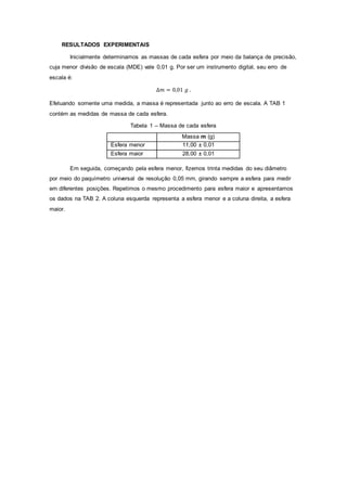 RESULTADOS EXPERIMENTAIS
Inicialmente determinamos as massas de cada esfera por meio da balança de precisão,
cuja menor divisão de escala (MDE) vale 0,01 g. Por ser um instrumento digital, seu erro de
escala é:
∆𝑚 = 0,01 𝑔 .
Efetuando somente uma medida, a massa é representada junto ao erro de escala. A TAB 1
contém as medidas de massa de cada esfera.
Tabela 1 – Massa de cada esfera
Massa m (g)
Esfera menor 11,00 ± 0,01
Esfera maior 28,00 ± 0,01
Em seguida, começando pela esfera menor, fizemos trinta medidas do seu diâmetro
por meio do paquímetro universal de resolução 0,05 mm, girando sempre a esfera para medir
em diferentes posições. Repetimos o mesmo procedimento para esfera maior e apresentamos
os dados na TAB 2. A coluna esquerda representa a esfera menor e a coluna direita, a esfera
maior.
 