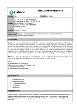 FFÍÍSSIICCAA EEXXPPEERRIIMMEENNTTAALL IIII 
TURMA 3027 DATA 28/10/2014 
ALUNO 
João Paulo Verli – 201308225563 
Euclides Silva de Jesus – 201407180126 
Carlos Greibe – 201202048731 
Roberta N. Lima – 201401295533 
Rismarck Souza – 
TÍTULO Dilatação Térmica 
OBJETIVOS Calcular o valor do coeficiente de dilatação linear e encontrar o material 
correspondente à dilatação. 
INTRODUÇÃO 
O processo de contração e dilatação dos corpos ocorre em virtude do aumento ou diminuição do grau 
de agitação das moléculas que constituem os corpos. Ao aquecer um corpo, por exemplo, ocorrerá 
um aumento na distância entre suas moléculas em consequência da elevação do grau de agitação 
das mesmas. Esse espaçamento maior entre elas se manifesta através da escansão das dimensões 
do corpo, as quais podem ocorrer de três formas: linear (que foi analisado neste relatório), superficial 
e volumétrica. O contrário ocorre quando os corpos são resfriados. Ao acontecer isso as distâncias 
entre as moléculas são diminuídas e em consequência disso há diminuição nas dimensões do corpo. 
Dilatação Linear: é a dilatação que se caracteriza pela variação no comprimento do corpo. Essa 
variação pode ser calculada a partir da seguinte equação: ΔL = L0 * α * ΔT 
Onde: 
ΔL é a variação de comprimento 
α é o coeficiente angular de dilatação linear 
L0 é o comprimento inicial 
ΔT é a variação de temperatura 
EQUIPAMENTOS 
- Dilatômetro linear 
- Gerador de vapor 
- 1 Régua milimetrada 
- Termômetro 
- Nanômetro 
PROCEDIMENTOS 
Determinamos o comprimento inicial L0 da haste, anotamos a temperatura inicial da barra, ligamos o 
gerador de vapor até que a água fervesse, aguardamos até que a temperatura e a dilatação se 
estabiliza-se e determinamos a temperatura final da haste, lemos no nanômetro a dilatação sofrida 
pela barra. 
 