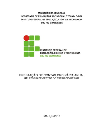 MINISTÉRIO DA EDUCAÇÃO
 SECRETARIA DE EDUCAÇÃO PROFISSIONAL E TECNOLOGICA
 INSTITUTO FEDERAL DE EDUCAÇÃO, CIÊNCIA E TECNOLOGIA
                 SUL-RIO-GRANDENSE




PRESTAÇÃO DE CONTAS ORDINÁRIA ANUAL
   RELATÓRIO DE GESTÃO DO EXERCÍCIO DE 2012




                   MARÇO/2013
 