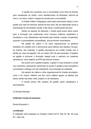 10
A gestão tem parcerias com a comunidade como troca de favores
para manutenção do prédio, como abastecimento de lâmpadas, reforma de
muro e, em troca, cedem o espaço da escola para a comunidade.
O Projeto Político Pedagógico está sendo aprimorado devido à nova
gestão que está em exercício apenas há dois anos. Na sua elaboração houve a
participação da comunidade escolar e não houve a participação dos pais.
Dentro do aspecto da liderança, o diretor geral busca vários meios
para a formação dos professores como recursos didáticos atualizados e
inovadores e uma infraestrutura aprimorada para motivar a equipe. Os gestores
possuem a personalidade compartilhada, pois promovem assembleias.
Na gestão de cultura e do clima organizacional, os gestores
trabalham em conjunto com a democracia para melhoria das relações. Os pais,
na maioria, são ausentes. A gestão preocupa-se em manter contato com a
família por meio de ligações. Há, em média, 40% de pais presentes. O objetivo
da gestão é promover a formação integral para o exercício da cidadania
(encontra-se como objetivo do PPP que tivemos acesso).
De acordo com a gestora adjunta, o gestor é muito presente e circula
nos corredores, participando ativamente na escola. A gestão é bem receptível à
comunidade e interage com ela viabilizando uma educação de qualidade.
No aspecto de cultura e clima organizacional há criação de projetos,
como o de Jovens Talentos que tem como objetivo aguçar os talentos dos
alunos dentro das artes. Outro projeto é o de interclasse.
A escola possui três equipes de gestão: geral, pedagógica e
administrativa.
3.3 Escola Particular:
Instituição Campo de pesquisa:
Escola Educando II
Localização
A instituição está localizada no Conjunto Cohab Anil IV, Rua 32, Qd. 38, casa
25 – São Luís.
 