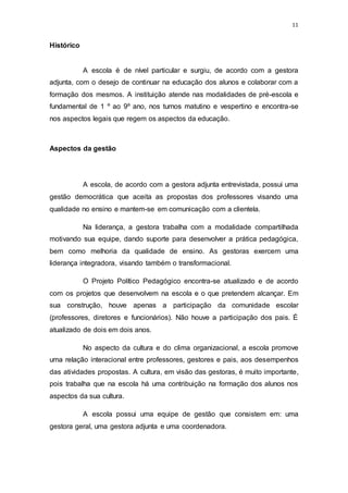 11
Histórico
A escola é de nível particular e surgiu, de acordo com a gestora
adjunta, com o desejo de continuar na educação dos alunos e colaborar com a
formação dos mesmos. A instituição atende nas modalidades de pré-escola e
fundamental de 1 º ao 9º ano, nos turnos matutino e vespertino e encontra-se
nos aspectos legais que regem os aspectos da educação.
Aspectos da gestão
A escola, de acordo com a gestora adjunta entrevistada, possui uma
gestão democrática que aceita as propostas dos professores visando uma
qualidade no ensino e mantem-se em comunicação com a clientela.
Na liderança, a gestora trabalha com a modalidade compartilhada
motivando sua equipe, dando suporte para desenvolver a prática pedagógica,
bem como melhoria da qualidade de ensino. As gestoras exercem uma
liderança integradora, visando também o transformacional.
O Projeto Político Pedagógico encontra-se atualizado e de acordo
com os projetos que desenvolvem na escola e o que pretendem alcançar. Em
sua construção, houve apenas a participação da comunidade escolar
(professores, diretores e funcionários). Não houve a participação dos pais. É
atualizado de dois em dois anos.
No aspecto da cultura e do clima organizacional, a escola promove
uma relação interacional entre professores, gestores e pais, aos desempenhos
das atividades propostas. A cultura, em visão das gestoras, é muito importante,
pois trabalha que na escola há uma contribuição na formação dos alunos nos
aspectos da sua cultura.
A escola possui uma equipe de gestão que consistem em: uma
gestora geral, uma gestora adjunta e uma coordenadora.
 