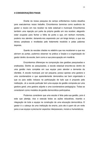 13
4 CONSIDERAÇÕES FINAIS
Diante da nossa pesquisa de campo enfrentamos muitos desafios
para executarmos nosso trabalho. Encontramos barreiras como ausência de
gestor e receio em nos receber na rede estadual e municipal. Encontramos
também uma rejeição por parte da própria gestão em nos receber, alegando
estar ocupada para fechar a folha de ponto e que, em nenhum momento,
poderia nos atender, deixando-nos esperando por um longo tempo, o que nos
deixou perplexas e revoltadas pelo tratamento recebido e pelas palavras
ásperas.
Quanto às escolas citadas no relatório que nos receberam e que nos
abriram as portas, pudemos observar na prática a função e a organização do
gestor dentro da escola, bem como a sua preocupação em mantê-la.
Encontramos diferenças na composição das gestões pesquisadas e
analisadas. Dentre as pesquisadas, a escola estadual encontra-se dentro de
uma gestão mais completa em sua equipe para atender a demanda da
clientela. A escola municipal, por ser pequena, possui apenas uma gestora e
uma coordenadora e que aparentemente demonstrou ser bem organizada e
que os pais estão inclusos na participação de tudo que é proposto pela
instituição. Já a escola particular tem uma equipe de gestão composta por uma
gestora geral, uma gestora adjunta e uma coordenadora pedagógica. Todas se
consideram como modelos de gestão democrática participativa.
Podemos considerar que uma escola é feita pela sua gestão, pois é
esta que planeja, visa e executa todas as ações educativas, visando a
integração de toda a equipe na construção de uma educação democrática. O
gestor é o cabeça de uma instituição de ensino, pois ele é quem dá um norte
para a sua equipe e precisa ter aspectos interpessoais, morais e humanísticos.
 