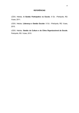 14
REFERÊNCIAS
LÜCK, Heloísa. A Gestão Participativa na Escola. 9 Ed. –Petrópolis, RG:
Vozes, 2011.
LÜCK, Heloísa. Liderança e Gestão Escolar. 6 Ed. –Petrópolis, RG: Vozes,
2010.
LÜCK, Heloísa. Gestão da Cultura e do Clima Organizacional da Escola.
Petrópolis, RG: Vozes, 2010.
 