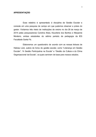 3
APRESENTAÇÃO
Esse relatório é apresentado à disciplina de Gestão Escolar e
consiste em uma pesquisa de campo em que pudemos observar a práxis do
gestor. Visitamos três níveis de instituições de ensino no dia 26 de março de
2014 pelas pesquisadoras Carolina Alves, Keucilene dos Banhos e Maryanne
Monteiro, ambas estudantes do sétimo período de pedagogia da IES
Faculdade Santa Fé.
Elaboramos um questionário de acordo com as nossas leituras de
Heloísa Lück, autora de livros de gestão escolar, como “Liderança em Gestão
Escolar”, “A Gestão Participativa na Escola” e “Gestão da Cultura e do Clima
Organizacional da Escola”, os quais serviram de base para nossos estudos.
 
