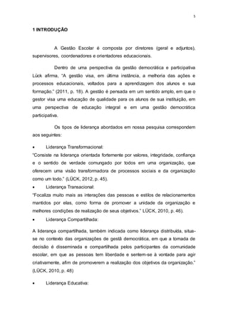 5
1 INTRODUÇÃO
A Gestão Escolar é composta por diretores (geral e adjuntos),
supervisores, coordenadores e orientadores educacionais.
Dentro de uma perspectiva da gestão democrática e participativa
Lück afirma, “A gestão visa, em última instância, a melhoria das ações e
processos educacionais, voltados para a aprendizagem dos alunos e sua
formação.” (2011, p. 18). A gestão é pensada em um sentido amplo, em que o
gestor visa uma educação de qualidade para os alunos de sua instituição, em
uma perspectiva de educação integral e em uma gestão democrática
participativa.
Os tipos de liderança abordados em nossa pesquisa correspondem
aos seguintes:
 Liderança Transformacional:
“Consiste na liderança orientada fortemente por valores, integridade, confiança
e o sentido de verdade comungado por todos em uma organização, que
oferecem uma visão transformadora de processos sociais e da organização
como um todo.” (LÜCK, 2012, p. 45).
 Liderança Transacional:
“Focaliza muito mais as interações das pessoas e estilos de relacionamentos
mantidos por elas, como forma de promover a unidade da organização e
melhores condições de realização de seus objetivos.” LÜCK, 2010, p. 46).
 Liderança Compartilhada:
A liderança compartilhada, também indicada como liderança distribuída, situa-
se no contexto das organizações de gestã democrática, em que a tomada de
decisão é disseminada e compartilhada pelos participantes da comunidade
escolar, em que as pessoas tem liberdade e sentem-se à vontade para agir
criativamente, afim de promoverem a realização dos objetivos da organização.”
(LÜCK, 2010, p. 48)
 Liderança Educativa:
 