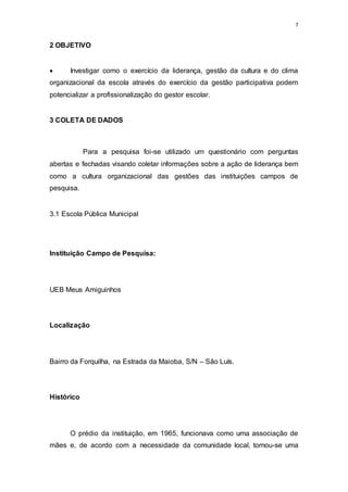 7
2 OBJETIVO
 Investigar como o exercício da liderança, gestão da cultura e do clima
organizacional da escola através do exercício da gestão participativa podem
potencializar a profissionalização do gestor escolar.
3 COLETA DE DADOS
Para a pesquisa foi-se utilizado um questionário com perguntas
abertas e fechadas visando coletar informações sobre a ação de liderança bem
como a cultura organizacional das gestões das instituições campos de
pesquisa.
3.1 Escola Pública Municipal
Instituição Campo de Pesquisa:
UEB Meus Amiguinhos
Localização
Bairro da Forquilha, na Estrada da Maioba, S/N – São Luís.
Histórico
O prédio da instituição, em 1965, funcionava como uma associação de
mães e, de acordo com a necessidade da comunidade local, tornou-se uma
 