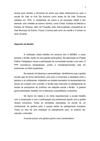 8
escola para atender a demanda do bairro que antes deslocavam-se para a
escola Sá Vale no Anil. Ela funciona como anexo do Sá Vale. Tornou-se
validada em 1975. A modalidade de ensino é de educação infantil e tem
atendido uma clientela de bairros vizinhos, como Cohab, Estrada da Maioba e
Estrada de Ribamar, além da Forquilha onde está localizada. Enquadra-se no
nível Municipal de Ensino. Possui 3 turmas pelo turno da manhã e 3 turmas no
turno da tarde.
Aspectos da Gestão
A instituição citada trabalha em parceria com a SEMED, o corpo
docente e família, dentro de uma gestão participativa. Na elaboração do Projeto
Político Pedagógico houve a participação da comunidade escolar e dos pais. O
PPP encontra-se desatualizado, porém a manutenção/revisão está em
andamento e é feita anualmente.
No aspecto da liderança e personalidade, identificamos que a gestão
escolar age de forma democrática, pois tudo é combinado e planejado entre a
gestora e as professoras. Implantam-se projetos pensados na necessidade dos
alunos em conjunto com a família. A família está imbricada no planejamento da
escola na perspectiva de contribuir nas relações escola x família. A gestora
geral entrevistada trabalha com a liderança compartilhada e educativa.
No tópico da cultura e do clima organizacional, a escola trabalha
com a cooperação e com a participação dos professores agindo com a gestão
nesses processos. Todas as atividades executadas na escola há um
envolvimento da gestora junto a equipe dentro do planejamento quinzenal.
Todos os dias há uma avaliação do planejamento para, no próximo dia,
executar o discutido.
A escola possui uma gestora geral e uma coordenadora.
 