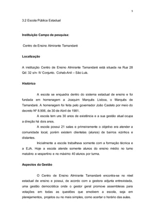 9
3.2 Escola Pública Estadual
Instituição Campo de pesquisa:
Centro de Ensino Almirante Tamandaré
Localização
A instituição Centro de Ensino Almirante Tamandaré está situada na Rua 28
Qd: 32 s/n- IV Conjunto. Cohab-Anil – São Luís.
Histórico
A escola se enquadra dentro do sistema estadual de ensino e foi
fundada em homenagem a Joaquim Marquês Lisboa, o Marquês de
Tamandaré. A homenagem foi feita pelo governador João Castelo por meio do
decreto Nº 8.906, de 30 de Abril de 1981.
A escola tem uns 30 anos de existência e a sua gestão atual ocupa
a direção há dois anos.
A escola possui 21 salas e primeiramente o objetivo era atender a
comunidade local, porém existem clientelas (alunos) de bairros vizinhos e
distantes.
Inicialmente a escola trabalhava somente com a formação técnica e
a EJA. Hoje a escola atende somente alunos do ensino médio no turno
matutino e vespertino e no máximo 40 alunos por turma.
Aspectos da Gestão
O Centro de Ensino Almirante Tamandaré encontra-se no nível
estadual de ensino e possui, de acordo com a gestora adjunta entrevistada,
uma gestão democrática onde o gestor geral promove assembleias para
votações em todas as questões que envolvem a escola, seja em
planejamentos, projetos ou no mais simples, como acertar o horário das aulas.
 