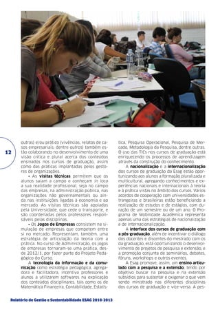 12

outras) e/ou prático (vivências, relatos de casos empresariais, dentre outros) também estão colaborando no desenvolvimento de uma
visão crítica e plural acerca dos conteúdos
ensinados nos cursos de graduação, assim
como das práticas implantadas pelos gestores de organizações.
• As visitas técnicas permitem que os
alunos saiam a campo e conheçam in loco
a sua realidade profissional, seja no campo
das empresas, na administração pública, nas
organizações não governamentais ou ainda nas instituições ligadas à economia e ao
mercado. As visitas técnicas são apoiadas
pela Universidade, que cede o transporte, e
são coordenadas pelos professores responsáveis pelas disciplinas.
• Os Jogos de Empresas consistem na simulação de empresas que competem entre
si no mercado. Representam, também, uma
estratégia de articulação da teoria com a
prática. No curso de Administração, os jogos
de empresas tornaram-se uma prática, desde 2012/1, por fazer parte do Projeto Pedagógico do Curso.
A tecnologia da informação e da comunicação como estratégia pedagógica, agregadora e facilitadora, incentiva professores e
alunos a utilizarem softwares na explicação
dos conteúdos disciplinares, tais como os de
Matemática Financeira, Contabilidade, Estatís-

Relatório de Gestão e Sustentabilidade ESAG 2010-2013

tica, Pesquisa Operacional, Pesquisa de Mercado, Metodologia da Pesquisa, dentre outras.
O uso das TICs nos cursos de graduação está
enriquecendo os processos de aprendizagem
através da construção do conhecimento.
A nacionalização e a internacionalização
dos cursos de graduação da Esag estão oportunizando aos alunos a formação pluralizada e
multicultural, agregando conhecimentos e experiências nacionais e internacionais à teoria
e à prática vistas no âmbito dos cursos. Vários
acordos de cooperação com universidades estrangeiras e brasileiras estão beneficiando a
realização de estudos e de estágios, com duração de um semestre ou de um ano. O Programa de Mobilidade Acadêmica representa
apenas uma das estratégias de nacionalização
e de internacionalização.
A interface dos cursos de graduação com
a pós-graduação, além de incentivar o diálogo
dos docentes e discentes do mestrado com os
da graduação, está oportunizando o desenvolvimento de projetos de pesquisa e extensão, e
a promoção conjunta de seminários, debates,
fóruns, workshops e outros eventos.
A Esag promove, assim, um ensino articulado com a pesquisa e a extensão, tendo por
objetivo buscar na pesquisa e na extensão
subsídios para sustentar e oxigenar o que vem
sendo ministrado nas diferentes disciplinas
dos cursos de graduação e vice-versa. A pes-

 