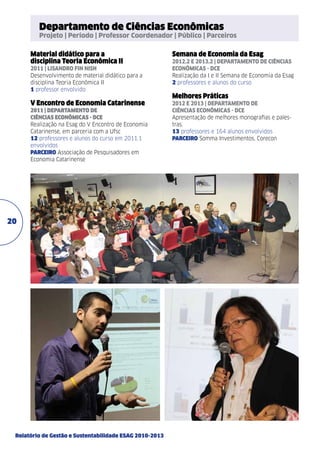 Departamento de Ciências Econômicas

Projeto | Período | Professor Coordenador | Público | Parceiros

Material didático para a
disciplina Teoria Econômica II
2011 | Lisandro Fin Nish
Desenvolvimento de material didático para a
disciplina Teoria Econômica II
1 professor envolvido

V Encontro de Economia Catarinense
2011 | Departamento de
Ciências Econômicas - DCE
Realização na Esag do V Encontro de Economia
Catarinense, em parceria com a Ufsc
12 professores e alunos do curso em 2011.1
envolvidos
PARCEIRO Associação de Pesquisadores em
Economia Catarinense

20

Relatório de Gestão e Sustentabilidade ESAG 2010-2013

Semana de Economia da Esag
2012.2 e 2013.2 | Departamento de Ciências
Econômicas - DCE
Realização da I e II Semana de Economia da Esag
2 professores e alunos do curso

Melhores Práticas
2012 e 2013 | Departamento de
Ciências Econômicas - dce
Apresentação de melhores monografias e palestras.
13 professores e 164 alunos envolvidos
PARCEIRO Somma Investimentos, Corecon

 