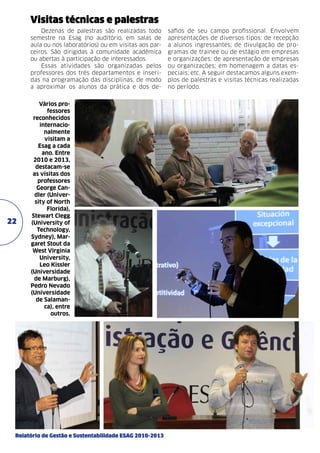 Visitas técnicas e palestras
Dezenas de palestras são realizadas todo
semestre na Esag (no auditório, em salas de
aula ou nos laboratórios) ou em visitas aos parceiros. São dirigidas à comunidade acadêmica
ou abertas à participação de interessados.
Essas atividades são organizadas pelos
professores dos três departamentos e inseridas na programação das disciplinas, de modo
a aproximar os alunos da prática e dos de-

22

Vários professores
reconhecidos
internacionalmente
visitam a
Esag a cada
ano. Entre
2010 e 2013,
destacam-se
as visitas dos
professores
George Candler (University of North
Florida),
Stewart Clegg
(University of
Technology,
Sydney), Margaret Stout da
West Virginia
University,
Leo Kissler
(Universidade
de Marburg),
Pedro Nevado
(Universidade
de Salamanca), entre
outros.

Relatório de Gestão e Sustentabilidade ESAG 2010-2013

safios de seu campo profissional. Envolvem
apresentações de diversos tipos: de recepção
a alunos ingressantes; de divulgação de programas de trainee ou de estágio em empresas
e organizações; de apresentação de empresas
ou organizações; em homenagem a datas especiais; etc. A seguir destacamos alguns exemplos de palestras e visitas técnicas realizadas
no período.

 